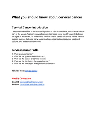 What you should know about cervical cancer
Cervical Cancer Introduction
Cervical cancer refers to the abnormal growth of cells in the cervix, which is the narrow
part of the uterus. Typically, cervical cancer diagnoses occur most frequently between
the ages of 35 and 44. To understand cervical cancer better, this article covers various
aspects such as its types, early screening tests, diagnostic procedures, treatment
options, and additional information.
cervical cancer FAQs
1. What is cervical cancer?
2. What are the types of cervical cancer?
3. What are the causes of cervical cancer?
4. What are the risk factors for cervical cancer?
5. What are the early signs and symptoms of cancer?
To Know More: cervical cancer
Health Commune
Email Id: connect@healthcommune.in
Website: https://www.healthcommune.in
 
