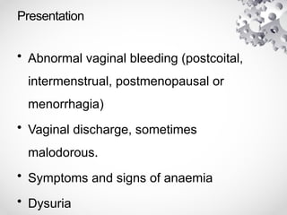 Presentation
• Abnormal vaginal bleeding (postcoital,
intermenstrual, postmenopausal or
menorrhagia)
• Vaginal discharge, sometimes
malodorous.
• Symptoms and signs of anaemia
• Dysuria
 