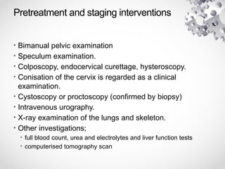Pretreatment and staging interventions
• Bimanual pelvic examination
• Speculum examination.
• Colposcopy, endocervical curettage, hysteroscopy.
• Conisation of the cervix is regarded as a clinical
examination.
• Cystoscopy or proctoscopy (confirmed by biopsy)
• Intravenous urography.
• X-ray examination of the lungs and skeleton.
• Other investigations;
• full blood count, urea and electrolytes and liver function tests
• computerised tomography scan
 