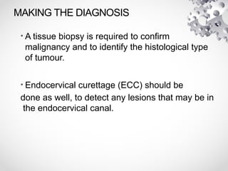MAKING THE DIAGNOSIS
• A tissue biopsy is required to confirm
malignancy and to identify the histological type
of tumour.
• Endocervical curettage (ECC) should be
done as well, to detect any lesions that may be in
the endocervical canal.
 