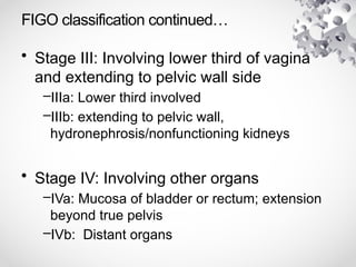 FIGO classification continued…
• Stage III: Involving lower third of vagina
and extending to pelvic wall side
–IIIa: Lower third involved
–IIIb: extending to pelvic wall,
hydronephrosis/nonfunctioning kidneys
• Stage IV: Involving other organs
–IVa: Mucosa of bladder or rectum; extension
beyond true pelvis
–IVb: Distant organs
 
