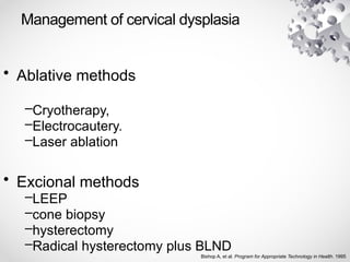 Management of cervical dysplasia
• Ablative methods
–Cryotherapy,
–Electrocautery.
–Laser ablation
• Excional methods
–LEEP
–cone biopsy
–hysterectomy
–Radical hysterectomy plus BLND
Bishop A, et al. Program for Appropriate Technology in Health. 1995
 