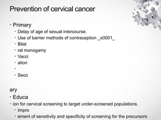 Prevention of cervical cancer
• Primary
• Delay of age of sexual intercourse.
• Use of barrier methods of contraception _x0001_
• Bilat
• ral monogamy
• Vacci
• ation
•
• Seco
ary
• Educa
• ion for cervical screening to target under-screened populations.
• Impro
• ement of sensitivity and specificity of screening for the precursors
 