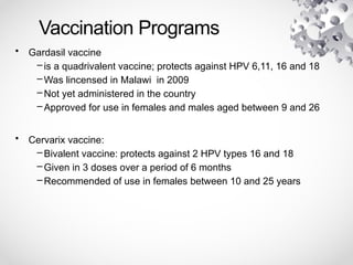 Vaccination Programs
• Gardasil vaccine
– is a quadrivalent vaccine; protects against HPV 6,11, 16 and 18
– Was lincensed in Malawi in 2009
– Not yet administered in the country
– Approved for use in females and males aged between 9 and 26
• Cervarix vaccine:
– Bivalent vaccine: protects against 2 HPV types 16 and 18
– Given in 3 doses over a period of 6 months
– Recommended of use in females between 10 and 25 years
 