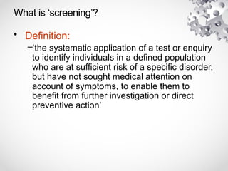 What is ‘screening’?
• Definition:
–‘the systematic application of a test or enquiry
to identify individuals in a defined population
who are at sufficient risk of a specific disorder,
but have not sought medical attention on
account of symptoms, to enable them to
benefit from further investigation or direct
preventive action’
 