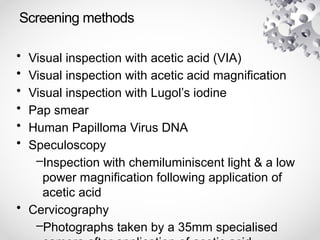 Screening methods
• Visual inspection with acetic acid (VIA)
• Visual inspection with acetic acid magnification
• Visual inspection with Lugol’s iodine
• Pap smear
• Human Papilloma Virus DNA
• Speculoscopy
–Inspection with chemiluminiscent light & a low
power magnification following application of
acetic acid
• Cervicography
–Photographs taken by a 35mm specialised
 
