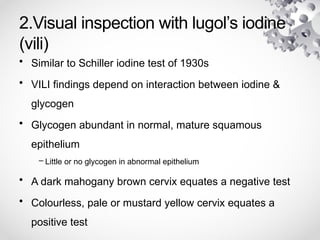 2.Visual inspection with lugol’s iodine
(vili)
• Similar to Schiller iodine test of 1930s
• VILI findings depend on interaction between iodine &
glycogen
• Glycogen abundant in normal, mature squamous
epithelium
– Little or no glycogen in abnormal epithelium
• A dark mahogany brown cervix equates a negative test
• Colourless, pale or mustard yellow cervix equates a
positive test
 
