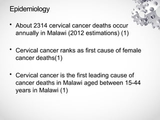 Epidemiology
• About 2314 cervical cancer deaths occur
annually in Malawi (2012 estimations) (1)
• Cervical cancer ranks as first cause of female
cancer deaths(1)
• Cervical cancer is the first leading cause of
cancer deaths in Malawi aged between 15-44
years in Malawi (1)
 