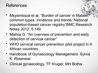 References
• Msyamboza et al. “Burden of cancer in Malawi;
common types, incidence and trends: National
population-based cancer registry”BMC Research
Notes 2012, 5:149
• Mishra G. “An overview of prevention and early
detection of cervical cancer”
• WHO cervical cancer prevention pilot project in 6
African countries
• Handbook of Gynaecology Management. Sylvia
K. Rosevear.
• Clinical gynaecology, TF Kruger, MH Botha
 