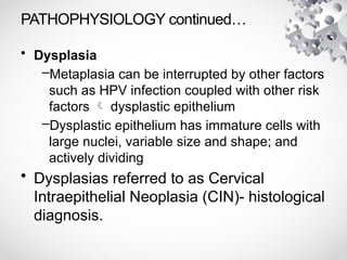PATHOPHYSIOLOGY continued…
• Dysplasia
–Metaplasia can be interrupted by other factors
such as HPV infection coupled with other risk
factors  dysplastic epithelium
–Dysplastic epithelium has immature cells with
large nuclei, variable size and shape; and
actively dividing
• Dysplasias referred to as Cervical
Intraepithelial Neoplasia (CIN)- histological
diagnosis.
 