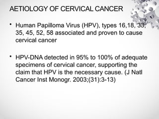 AETIOLOGY OF CERVICAL CANCER
• Human Papilloma Virus (HPV), types 16,18, 33,
35, 45, 52, 58 associated and proven to cause
cervical cancer
• HPV-DNA detected in 95% to 100% of adequate
specimens of cervical cancer, supporting the
claim that HPV is the necessary cause. (J Natl
Cancer Inst Monogr. 2003;(31):3-13)
 