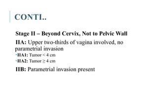 CONTI..
Stage II – Beyond Cervix, Not to Pelvic Wall
IIA: Upper two-thirds of vagina involved, no
parametrial invasion
IIA1: Tumor < 4 cm
IIA2: Tumor ≥ 4 cm
IIB: Parametrial invasion present
 