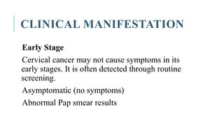 CLINICAL MANIFESTATION
Early Stage
Cervical cancer may not cause symptoms in its
early stages. It is often detected through routine
screening.
Asymptomatic (no symptoms)
Abnormal Pap smear results
 