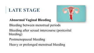 LATE STAGE
Abnormal Vaginal Bleeding
Bleeding between menstrual periods
Bleeding after sexual intercourse (postcoital
bleeding)
Postmenopausal bleeding
Heavy or prolonged menstrual bleeding
 