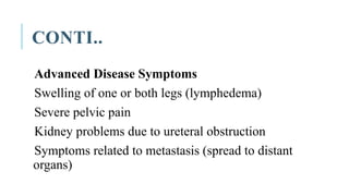 CONTI..
Advanced Disease Symptoms
Swelling of one or both legs (lymphedema)
Severe pelvic pain
Kidney problems due to ureteral obstruction
Symptoms related to metastasis (spread to distant
organs)
 