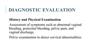 DIAGNOSTIC EVALUATION
History and Physical Examination
Assessment of symptoms such as abnormal vaginal
bleeding, postcoital bleeding, pelvic pain, and
vaginal discharge.
Pelvic examination to detect cervical abnormalities.
 