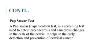 CONTI..
Pap Smear Test
A Pap smear (Papanicolaou test) is a screening test
used to detect precancerous and cancerous changes
in the cells of the cervix. It helps in the early
detection and prevention of cervical cancer.
 