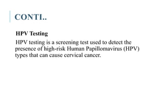 CONTI..
HPV Testing
HPV testing is a screening test used to detect the
presence of high-risk Human Papillomavirus (HPV)
types that can cause cervical cancer.
 