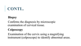 CONTI..
Biopsy
Confirms the diagnosis by microscopic
examination of cervical tissue.
Colposcopy
Examination of the cervix using a magnifying
instrument (colposcope) to identify abnormal areas.
 