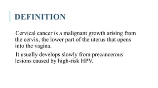 DEFINITION
Cervical cancer is a malignant growth arising from
the cervix, the lower part of the uterus that opens
into the vagina.
It usually develops slowly from precancerous
lesions caused by high-risk HPV.
 