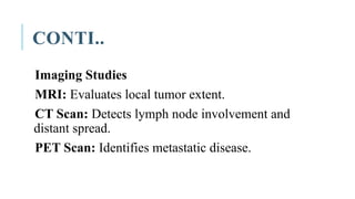 CONTI..
Imaging Studies
MRI: Evaluates local tumor extent.
CT Scan: Detects lymph node involvement and
distant spread.
PET Scan: Identifies metastatic disease.
 