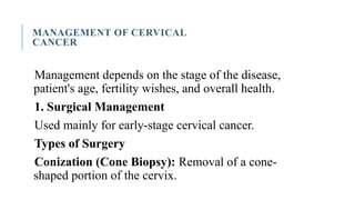 MANAGEMENT OF CERVICAL
CANCER
Management depends on the stage of the disease,
patient's age, fertility wishes, and overall health.
1. Surgical Management
Used mainly for early-stage cervical cancer.
Types of Surgery
Conization (Cone Biopsy): Removal of a cone-
shaped portion of the cervix.
 