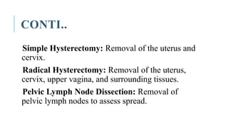 CONTI..
Simple Hysterectomy: Removal of the uterus and
cervix.
Radical Hysterectomy: Removal of the uterus,
cervix, upper vagina, and surrounding tissues.
Pelvic Lymph Node Dissection: Removal of
pelvic lymph nodes to assess spread.
 