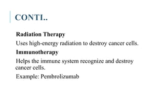 CONTI..
Radiation Therapy
Uses high-energy radiation to destroy cancer cells.
Immunotherapy
Helps the immune system recognize and destroy
cancer cells.
Example: Pembrolizumab
 