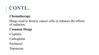 CONTI..
Chemotherapy
Drugs used to destroy cancer cells or enhance the effects
of radiation.
Common Drugs
Cisplatin
Carboplatin
Paclitaxel
Topotecan
 