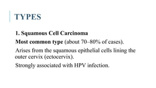 TYPES
1. Squamous Cell Carcinoma
Most common type (about 70–80% of cases).
Arises from the squamous epithelial cells lining the
outer cervix (ectocervix).
Strongly associated with HPV infection.
 