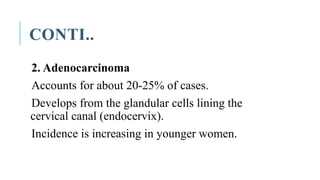 CONTI..
2. Adenocarcinoma
Accounts for about 20-25% of cases.
Develops from the glandular cells lining the
cervical canal (endocervix).
Incidence is increasing in younger women.
 