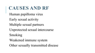 CAUSES AND RF
Human papilloma virus
Early sexual activity
Multiple sexual partners
Unprotected sexual intercourse
Smoking
Weakened immune system
Other sexually transmitted disease
 