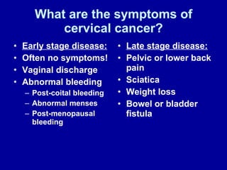 What are the symptoms of cervical cancer? Early stage disease:   Often no symptoms! Vaginal discharge Abnormal bleeding Post-coital bleeding Abnormal menses Post-menopausal bleeding Late stage disease: Pelvic or lower back pain Sciatica Weight loss Bowel or bladder fistula 