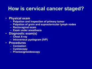 How is cervical cancer staged? Physical exam Palpation and inspection of primary tumor Palpation of groin and supraclavicular lymph nodes Rectovaginal exam Exam under anesthesia Diagnostic exam(s) Chest X-ray Intravenous pyelogram (IVP) Procedures Conization Cystoscopy Proctosigmoidoscopy 