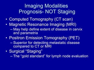 Imaging Modalities  Prognosis- NOT Staging Computed Tomography (CT scan) Magnetic Resonance Imaging (MRI) May help define extent of disease in cervix and parametria Positron Emission Tomography (PET) Superior for detecting metastatic disease compared to CT or MRI Surgical “Staging”  The “gold standard” for lymph node evaluation 