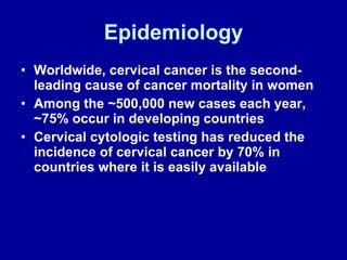 Epidemiology Worldwide, cervical cancer is the second-leading cause of cancer mortality in women Among the ~500,000 new cases each year, ~75% occur in developing countries Cervical cytologic testing has reduced the incidence of cervical cancer by 70% in countries where it is easily available 