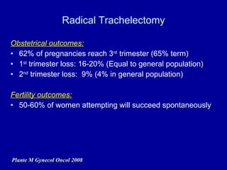 Radical Trachelectomy Obstetrical outcomes: 62% of pregnancies reach 3 rd  trimester (65% term) 1 st  trimester loss: 16-20% (Equal to general population) 2 nd  trimester loss:  9% (4% in general population) Fertility outcomes: 50-60% of women attempting will succeed spontaneously Plante M Gynecol Oncol 2008 