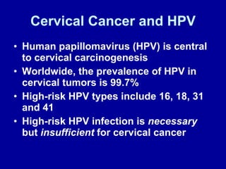 Cervical Cancer and HPV Human papillomavirus (HPV) is central to cervical carcinogenesis Worldwide, the prevalence of HPV in cervical tumors is 99.7% High-risk HPV types include   16, 18, 31 and 41 High-risk HPV infection is  necessary  but  insufficient  for cervical cancer 