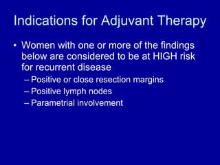 Indications for Adjuvant Therapy Women with one or more of the findings below are considered to be at HIGH risk for recurrent disease Positive or close resection margins Positive lymph nodes Parametrial involvement 