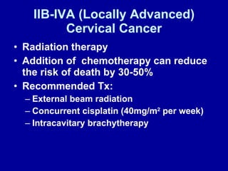 IIB-IVA (Locally Advanced) Cervical Cancer Radiation therapy  Addition of  chemotherapy can reduce the risk of death by 30-50% Recommended Tx: External beam radiation  Concurrent cisplatin (40mg/m 2  per week) Intracavitary brachytherapy 