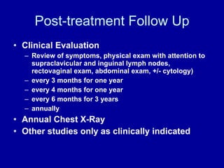 Post-treatment Follow Up Clinical Evaluation  Review of symptoms, physical exam with attention to supraclavicular and inguinal lymph nodes, rectovaginal exam, abdominal exam, +/- cytology) every 3 months for one year every 4 months for one year every 6 months for 3 years annually Annual Chest X-Ray Other studies only as clinically indicated 