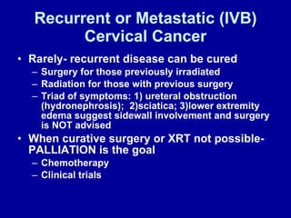 Recurrent or Metastatic (IVB) Cervical Cancer Rarely- recurrent disease can be cured Surgery for those previously irradiated Radiation for those with previous surgery Triad of symptoms: 1) ureteral obstruction (hydronephrosis);  2)sciatica; 3)lower extremity edema suggest sidewall involvement and surgery is NOT advised When curative surgery or XRT not possible- PALLIATION is the goal Chemotherapy Clinical trials 