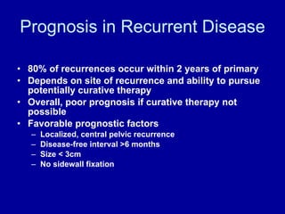 Prognosis in Recurrent Disease 80% of recurrences occur within 2 years of primary  Depends on site of recurrence and ability to pursue potentially curative therapy Overall, poor prognosis if curative therapy not possible Favorable prognostic factors Localized, central pelvic recurrence Disease-free interval >6 months Size < 3cm No sidewall fixation 