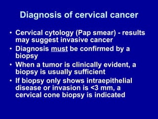 Diagnosis of cervical cancer Cervical cytology (Pap smear) - results may suggest invasive cancer Diagnosis  must  be confirmed by a biopsy When a tumor is clinically evident, a biopsy is usually sufficient If biopsy only shows intraepithelial disease or invasion is <3 mm, a cervical cone biopsy is indicated 