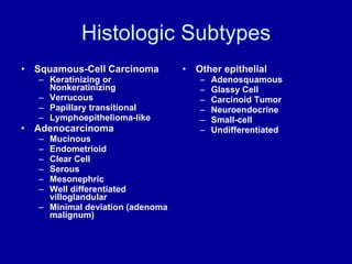 Histologic Subtypes Squamous-Cell Carcinoma Keratinizing or Nonkeratinizing Verrucous Papillary transitional Lymphoepithelioma-like Adenocarcinoma Mucinous Endometrioid Clear Cell Serous Mesonephric Well differentiated villoglandular Minimal deviation (adenoma malignum) Other epithelial Adenosquamous Glassy Cell Carcinoid Tumor Neuroendocrine Small-cell Undifferentiated 