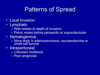 Patterns of Spread Local Invasion Lymphatic Risk relates to depth of invasion Pelvic nodes before paraaortic or supraclavicular Hematogenous More likely in adenocarcinoma, neuroendocrine or small cell tumors Intraperitoneal Unknown incidence Poor prognosis 