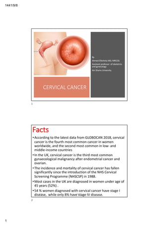 8/9/1441
1
CERVICAL CANCER
By
Ahmed Elbohoty MD, MRCOG
Assistant professor of obstetrics
and gynecology
Ain Shams University
1
Facts
•According to the latest data from GLOBOCAN 2018, cervical
cancer is the fourth most common cancer in women
worldwide, and the second most common in low- and
middle-income countries
•In the UK, cervical cancer is the third most common
gynaecological malignancy after endometrial cancer and
ovarian.
•The incidence and mortality of cervical cancer has fallen
significantly since the introduction of the NHS Cervical
Screening Programme (NHSCSP) in 1988.
•Most cases in the UK are diagnosed in women under age of
45 years (52%) .
•54 % women diagnosed with cervical cancer have stage I
disease, while only 8% have stage IV disease.4/30/20 Elbohoty 2
2
 