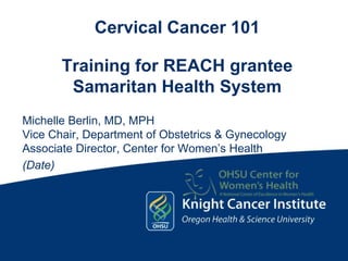 Cervical Cancer 101Training for REACH granteeSamaritan Health System Michelle Berlin, MD, MPH Vice Chair, Department of Obstetrics & Gynecology Associate Director, Center for Women’s Health (Date) 