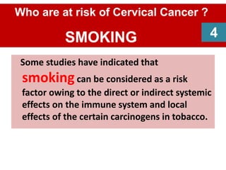 Some studies have indicated that
smokingcan be considered as a risk
factor owing to the direct or indirect systemic
effects on the immune system and local
effects of the certain carcinogens in tobacco.
4
Who are at risk of Cervical Cancer ?
SMOKING 4
 