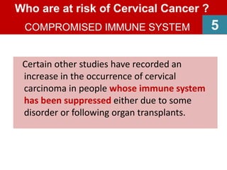 Certain other studies have recorded an
increase in the occurrence of cervical
carcinoma in people whose immune system
has been suppressed either due to some
disorder or following organ transplants.
Who are at risk of Cervical Cancer ?
COMPROMISED IMMUNE SYSTEM 5
 